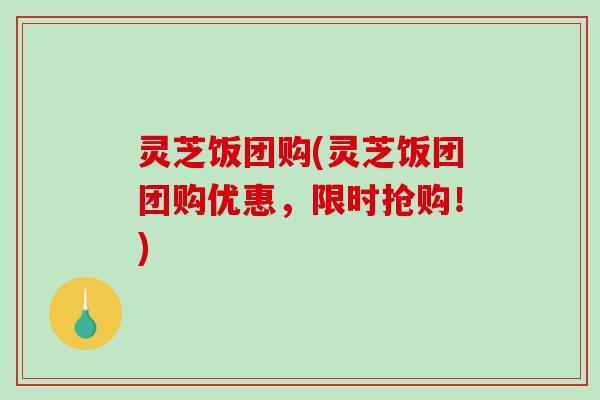 灵芝饭团购(灵芝饭团团购优惠，限时抢购！)