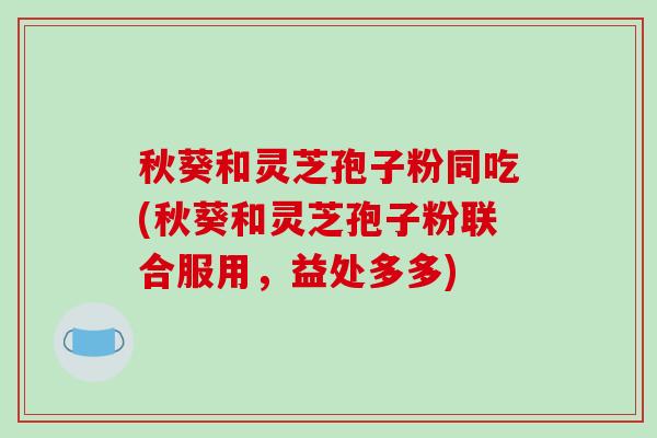 秋葵和灵芝孢子粉同吃(秋葵和灵芝孢子粉联合服用，益处多多)