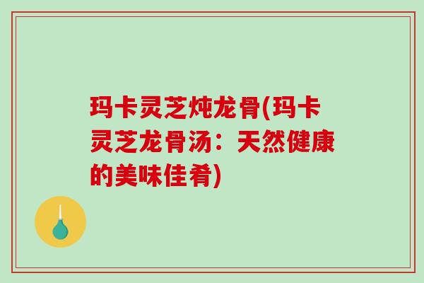 玛卡灵芝炖龙骨(玛卡灵芝龙骨汤：天然健康的美味佳肴)