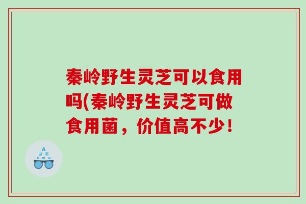 秦岭野生灵芝可以食用吗(秦岭野生灵芝可做食用菌，价值高不少！