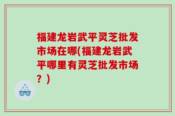 福建龙岩武平灵芝批发市场在哪(福建龙岩武平哪里有灵芝批发市场？)