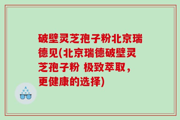 破壁灵芝孢子粉北京瑞德见(北京瑞德破壁灵芝孢子粉 极致萃取，更健康的选择)