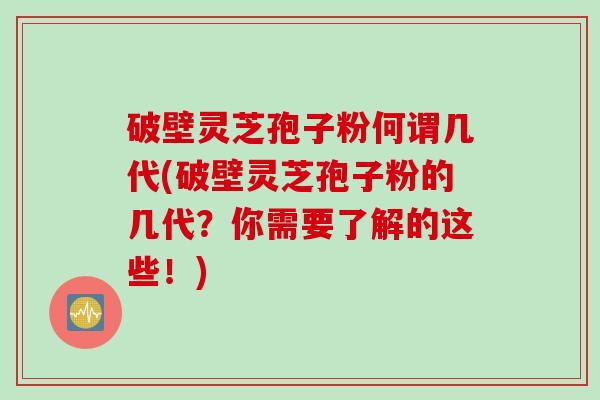 破壁灵芝孢子粉何谓几代(破壁灵芝孢子粉的几代？你需要了解的这些！)
