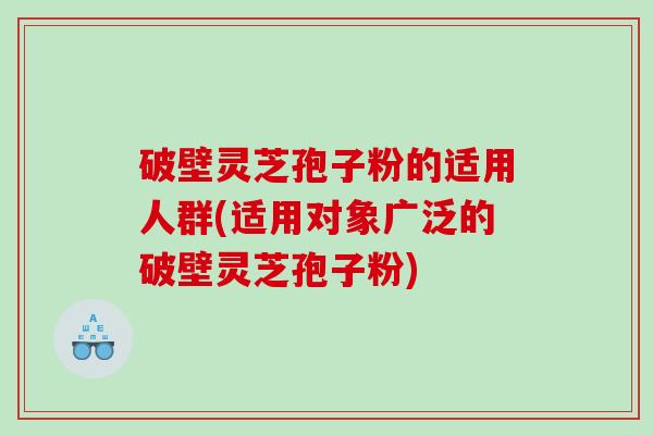 破壁灵芝孢子粉的适用人群(适用对象广泛的破壁灵芝孢子粉)