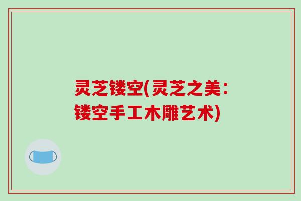 灵芝镂空(灵芝之美：镂空手工木雕艺术)