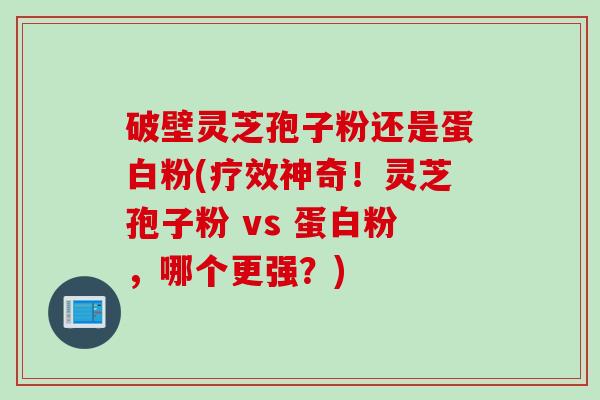 破壁灵芝孢子粉还是蛋白粉(疗效神奇！灵芝孢子粉 vs 蛋白粉，哪个更强？)