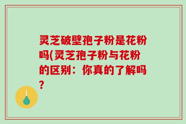灵芝破壁孢子粉是花粉吗(灵芝孢子粉与花粉的区别：你真的了解吗？