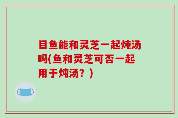 目鱼能和灵芝一起炖汤吗(鱼和灵芝可否一起用于炖汤？)