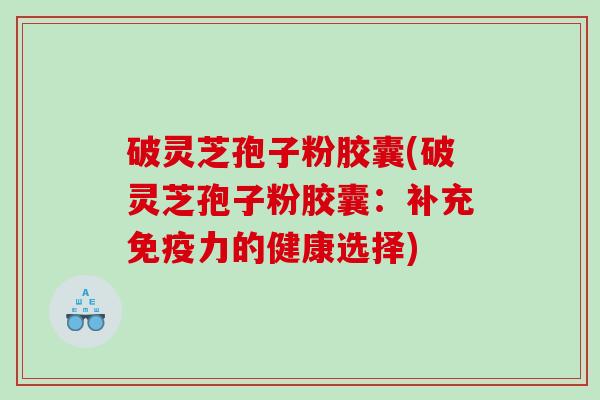 破灵芝孢子粉胶囊(破灵芝孢子粉胶囊：补充免疫力的健康选择)