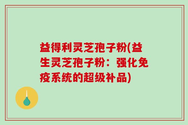 益得利灵芝孢子粉(益生灵芝孢子粉：强化免疫系统的超级补品)