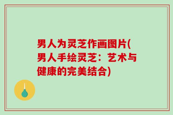 男人为灵芝作画图片(男人手绘灵芝：艺术与健康的完美结合)