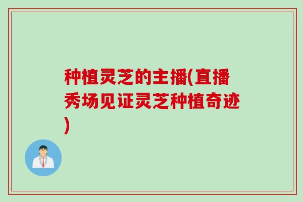 种植灵芝的主播(直播秀场见证灵芝种植奇迹)