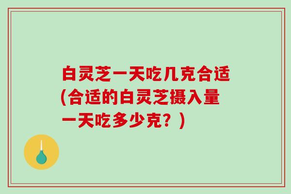 白灵芝一天吃几克合适(合适的白灵芝摄入量一天吃多少克？)
