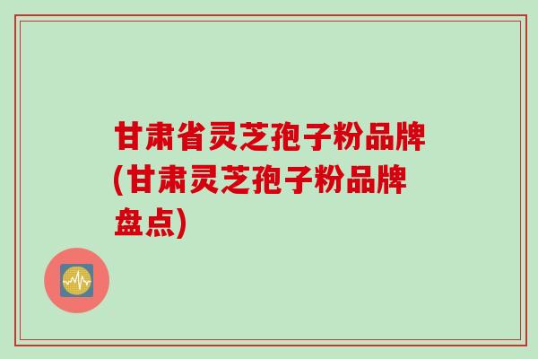甘肃省灵芝孢子粉品牌(甘肃灵芝孢子粉品牌盘点)