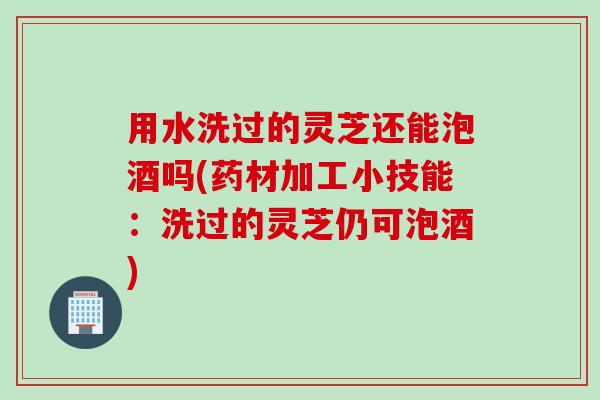 用水洗过的灵芝还能泡酒吗(药材加工小技能：洗过的灵芝仍可泡酒)