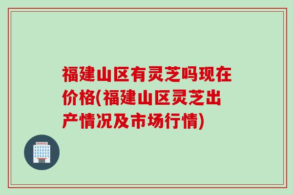 福建山区有灵芝吗现在价格(福建山区灵芝出产情况及市场行情)