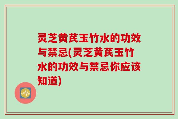 灵芝黄芪玉竹水的功效与禁忌(灵芝黄芪玉竹水的功效与禁忌你应该知道)