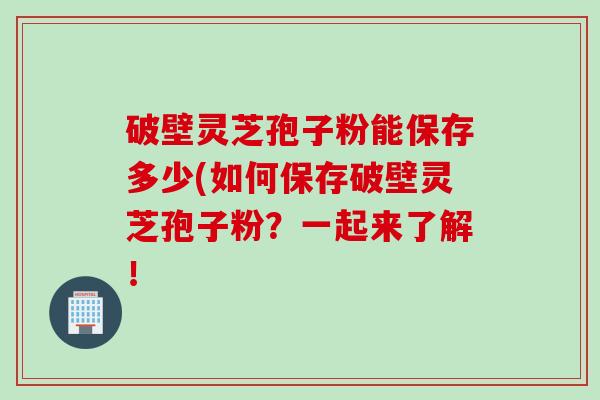 破壁灵芝孢子粉能保存多少(如何保存破壁灵芝孢子粉？一起来了解！