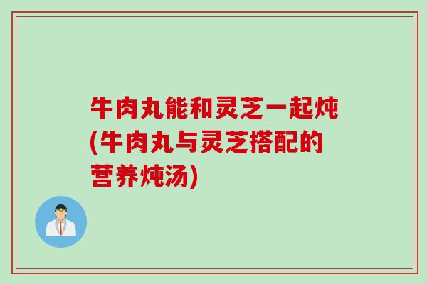 牛肉丸能和灵芝一起炖(牛肉丸与灵芝搭配的营养炖汤)