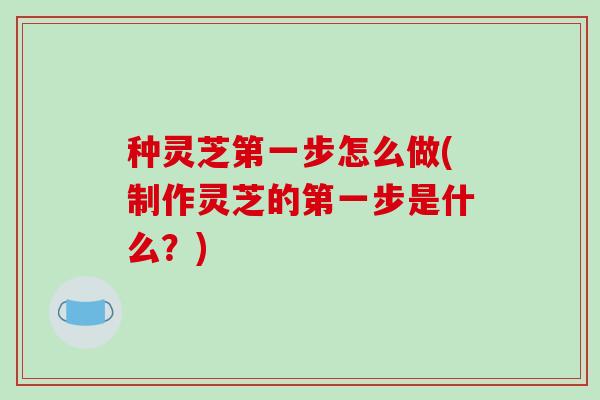 种灵芝第一步怎么做(制作灵芝的第一步是什么？)
