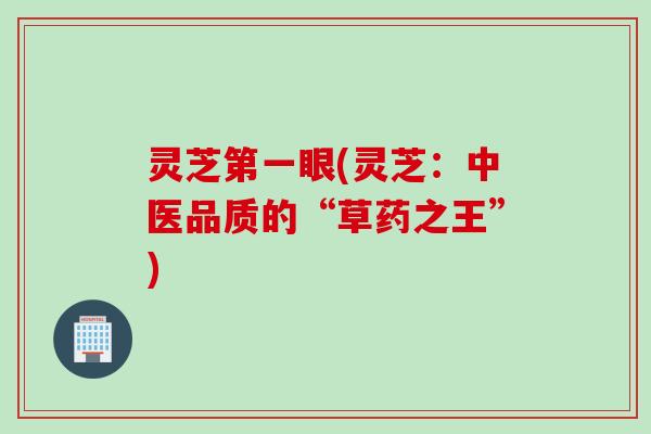 灵芝第一眼(灵芝：中医品质的“草药之王”)