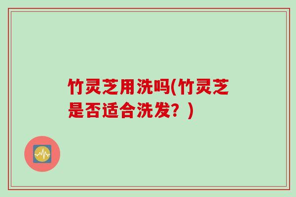 竹灵芝用洗吗(竹灵芝是否适合洗发？)