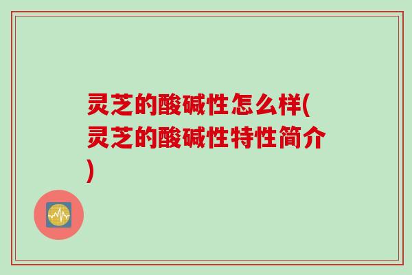 灵芝的酸碱性怎么样(灵芝的酸碱性特性简介)