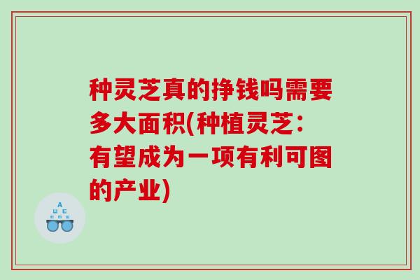 种灵芝真的挣钱吗需要多大面积(种植灵芝：有望成为一项有利可图的产业)