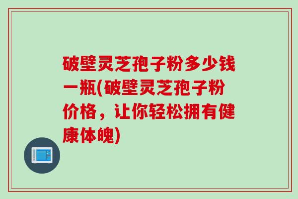 破壁灵芝孢子粉多少钱一瓶(破壁灵芝孢子粉价格，让你轻松拥有健康体魄)