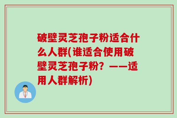 破壁灵芝孢子粉适合什么人群(谁适合使用破壁灵芝孢子粉？——适用人群解析)