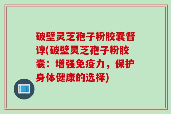 破壁灵芝孢子粉胶囊督谆(破壁灵芝孢子粉胶囊：增强免疫力，保护身体健康的选择)