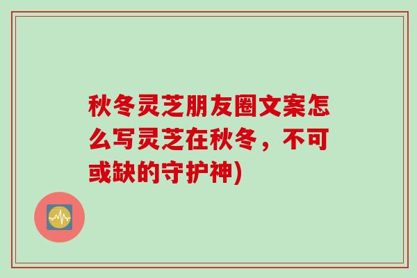 秋冬灵芝朋友圈文案怎么写灵芝在秋冬，不可或缺的守护神)