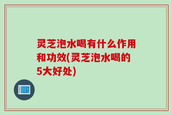 灵芝泡水喝有什么作用和功效(灵芝泡水喝的5大好处)