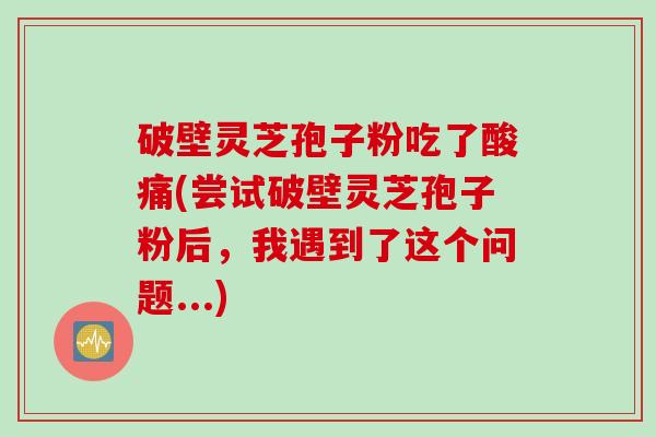 破壁灵芝孢子粉吃了酸痛(尝试破壁灵芝孢子粉后，我遇到了这个问题...)