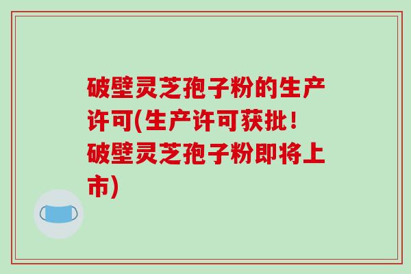 破壁灵芝孢子粉的生产许可(生产许可获批！破壁灵芝孢子粉即将上市)