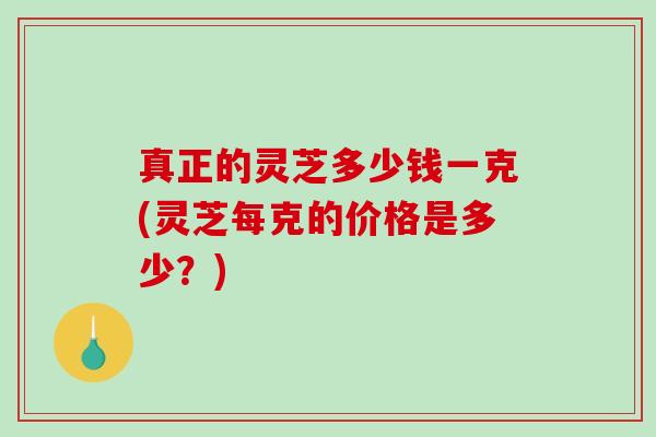 真正的灵芝多少钱一克(灵芝每克的价格是多少？)