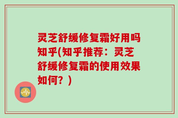 灵芝舒缓修复霜好用吗知乎(知乎推荐：灵芝舒缓修复霜的使用效果如何？)