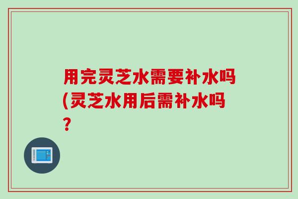用完灵芝水需要补水吗(灵芝水用后需补水吗？