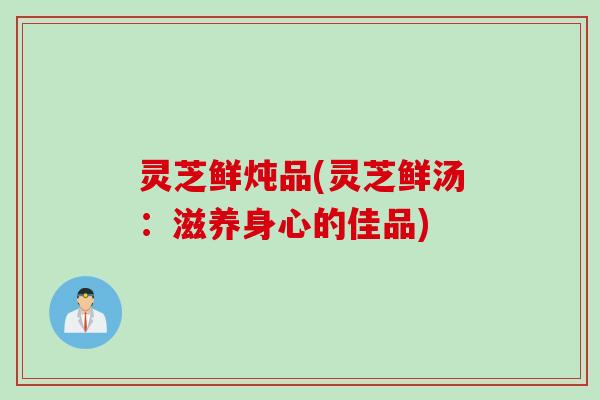 灵芝鲜炖品(灵芝鲜汤：滋养身心的佳品)