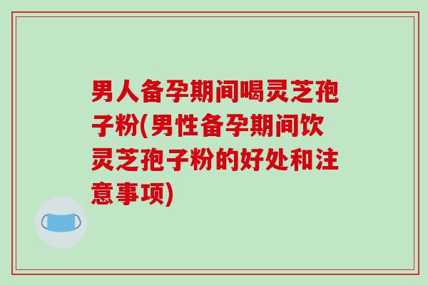 男人备孕期间喝灵芝孢子粉(男性备孕期间饮灵芝孢子粉的好处和注意事项)