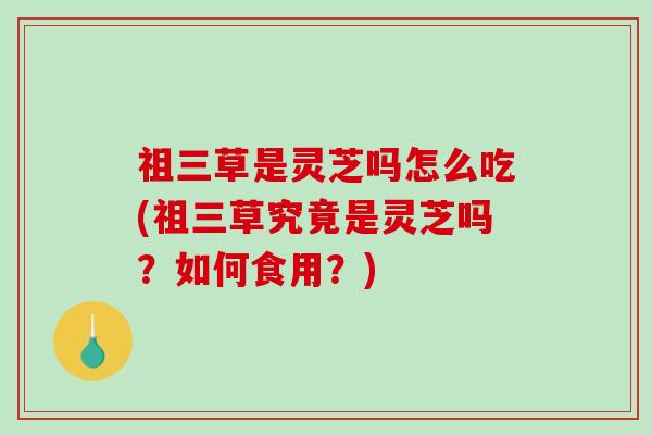 祖三草是灵芝吗怎么吃(祖三草究竟是灵芝吗?如何食用?) 祖三草是灵芝吗怎么吃(祖三草究竟是灵芝吗?如何食用?)