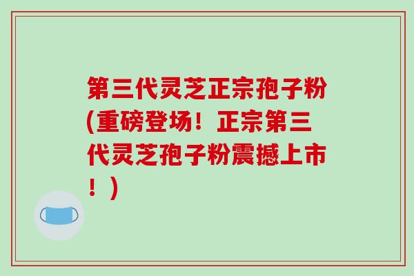第三代灵芝正宗孢子粉(重磅登场！正宗第三代灵芝孢子粉震撼上市！)