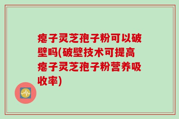 瘪子灵芝孢子粉可以破壁吗(破壁技术可提高瘪子灵芝孢子粉营养吸收率)