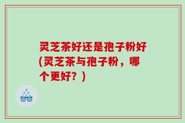 灵芝茶好还是孢子粉好(灵芝茶与孢子粉，哪个更好？)
