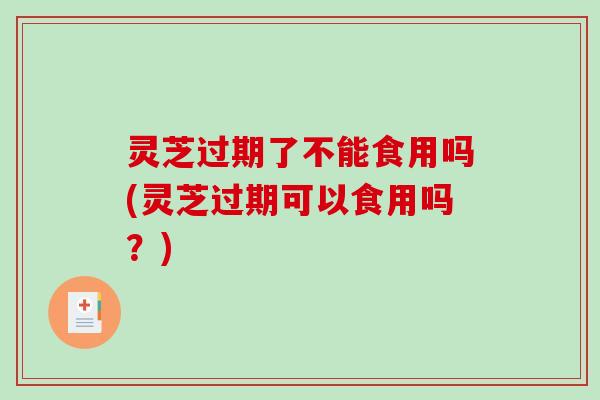 灵芝过期了不能食用吗(灵芝过期可以食用吗？)