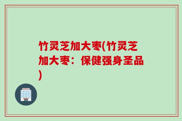 竹灵芝加大枣(竹灵芝加大枣：保健强身圣品)