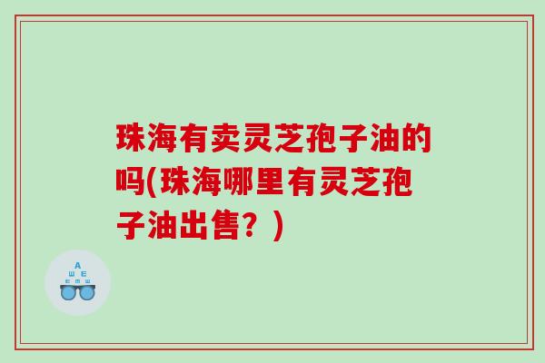 珠海有卖灵芝孢子油的吗(珠海哪里有灵芝孢子油出售？)