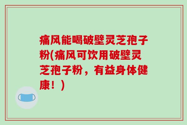痛风能喝破壁灵芝孢子粉(痛风可饮用破壁灵芝孢子粉，有益身体健康！)