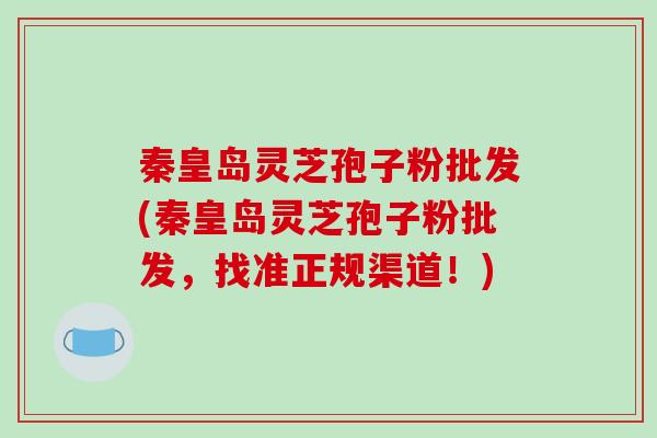 秦皇岛灵芝孢子粉批发(秦皇岛灵芝孢子粉批发，找准正规渠道！)