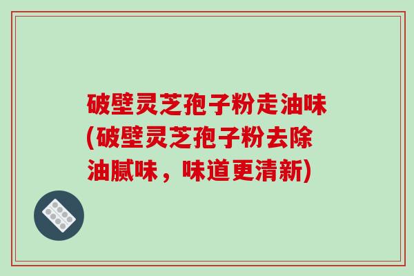 破壁灵芝孢子粉走油味(破壁灵芝孢子粉去除油腻味，味道更清新)